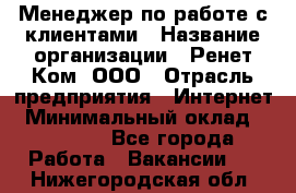 Менеджер по работе с клиентами › Название организации ­ Ренет Ком, ООО › Отрасль предприятия ­ Интернет › Минимальный оклад ­ 25 000 - Все города Работа » Вакансии   . Нижегородская обл.